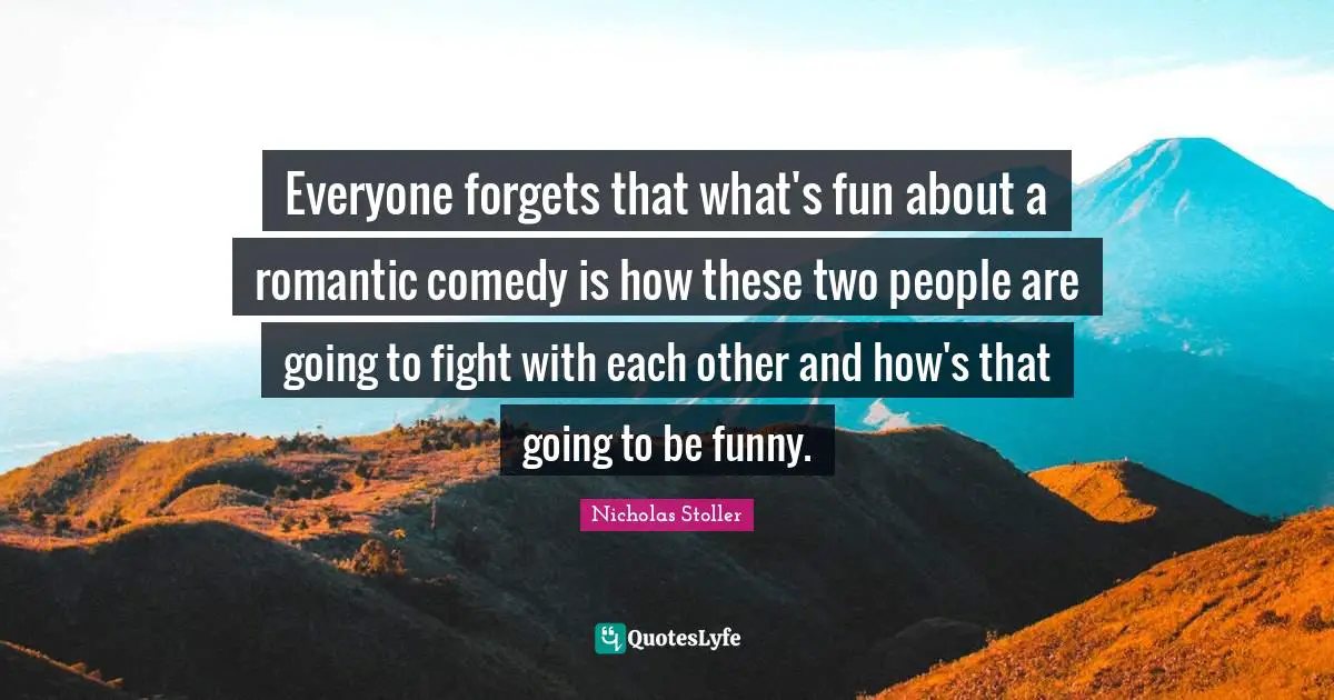 Everyone forgets that what's fun about a romantic comedy is how these two people are going to fight with each other and how's that going to be funny.