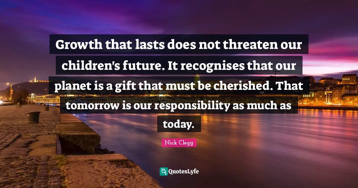 Growth that lasts does not threaten our children's future. It recognises that our planet is a gift that must be cherished. That tomorrow is our responsibility as much as today.