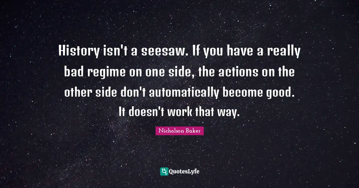 History isn't a seesaw. If you have a really bad regime on one side, the actions on the other side don't automatically become good. It doesn't work that way.