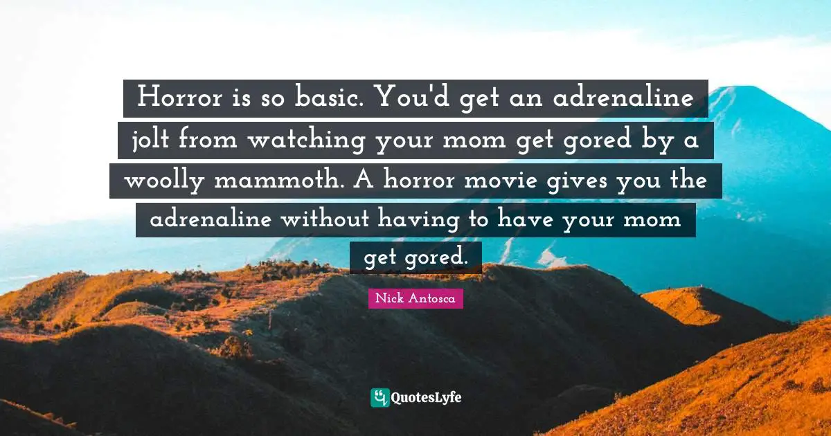 Horror is so basic. You'd get an adrenaline jolt from watching your mom get gored by a woolly mammoth. A horror movie gives you the adrenaline without having to have your mom get gored.