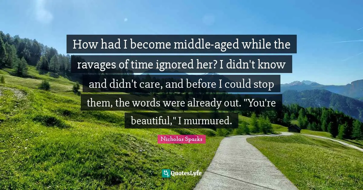How had I become middle-aged while the ravages of time ignored her? I didn't know and didn't care, and before I could stop them, the words were already out. "You're beautiful," I murmured.