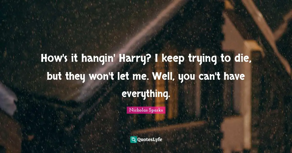 How's it hangin' Harry? I keep trying to die, but they won't let me. Well, you can't have everything.