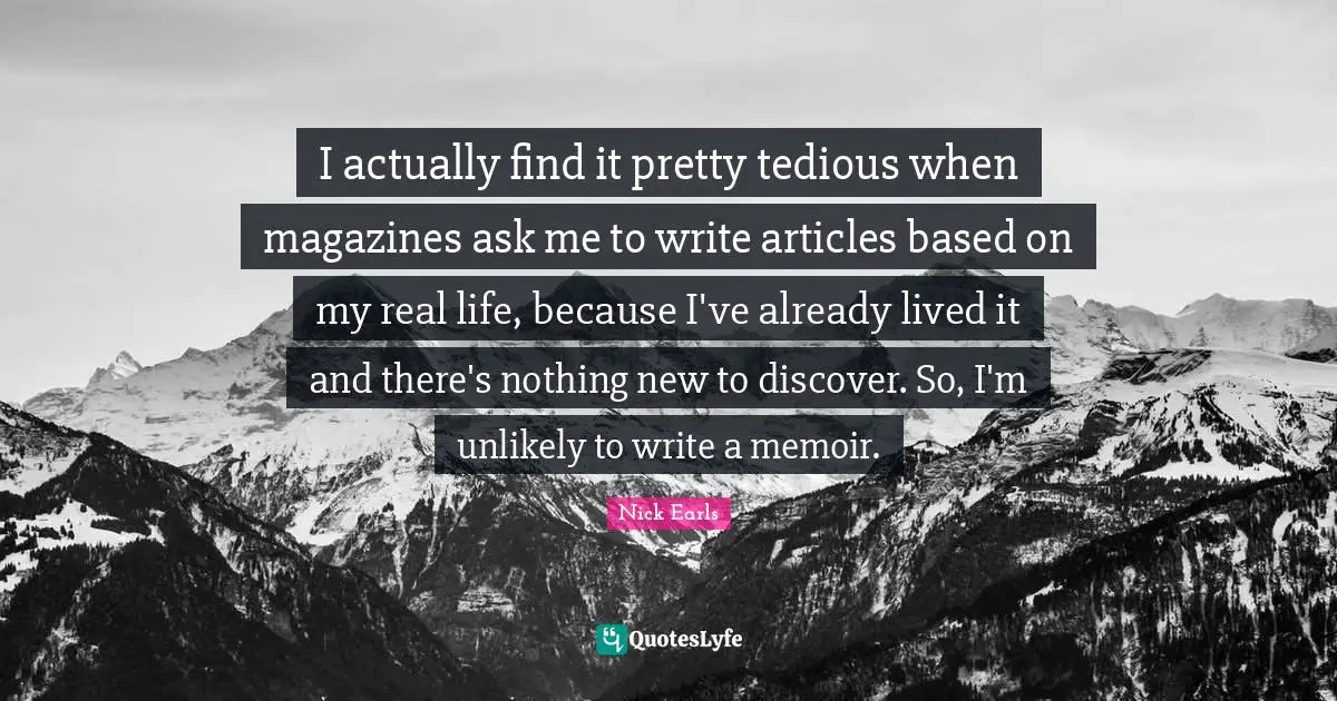 I actually find it pretty tedious when magazines ask me to write articles based on my real life, because I've already lived it and there's nothing new to discover. So, I'm unlikely to write a memoir.