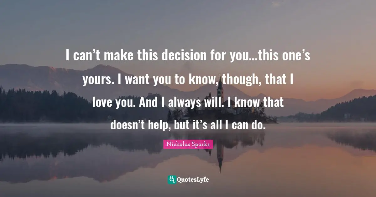 I can’t make this decision for you…this one’s yours. I want you to know, though, that I love you. And I always will. I know that doesn’t help, but it’s all I can do.