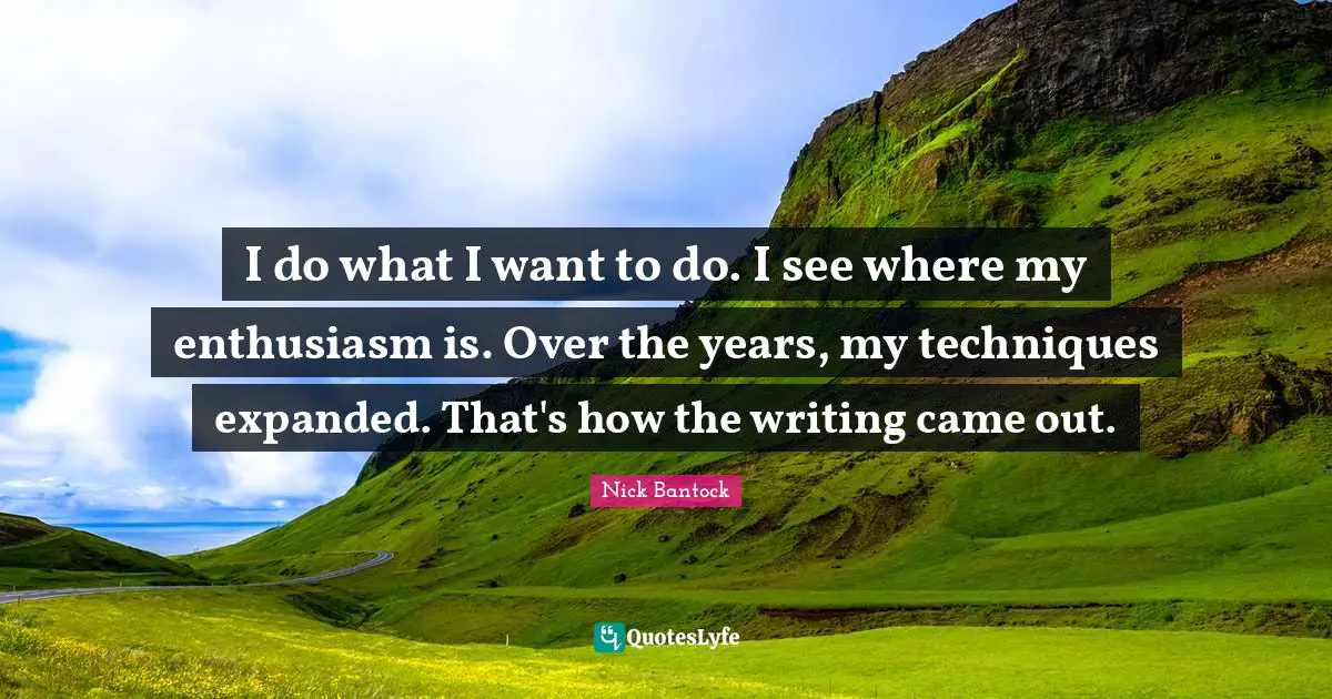 I do what I want to do. I see where my enthusiasm is. Over the years, my techniques expanded. That's how the writing came out.