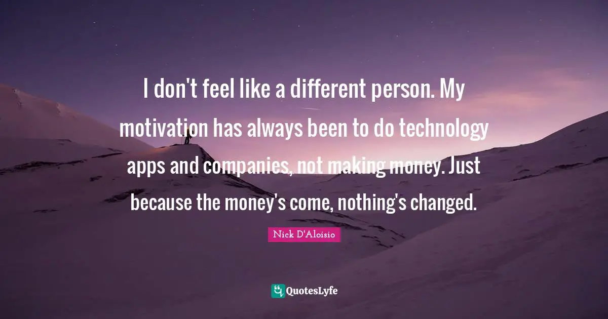 I don't feel like a different person. My motivation has always been to do technology apps and companies, not making money. Just because the money's come, nothing's changed.