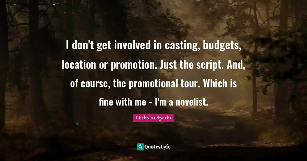 Budgets Quotes: "I don't get involved in casting, budgets, location or promotion. Just the script. And, of course, the promotional tour. Which is fine with me - I'm a novelist."