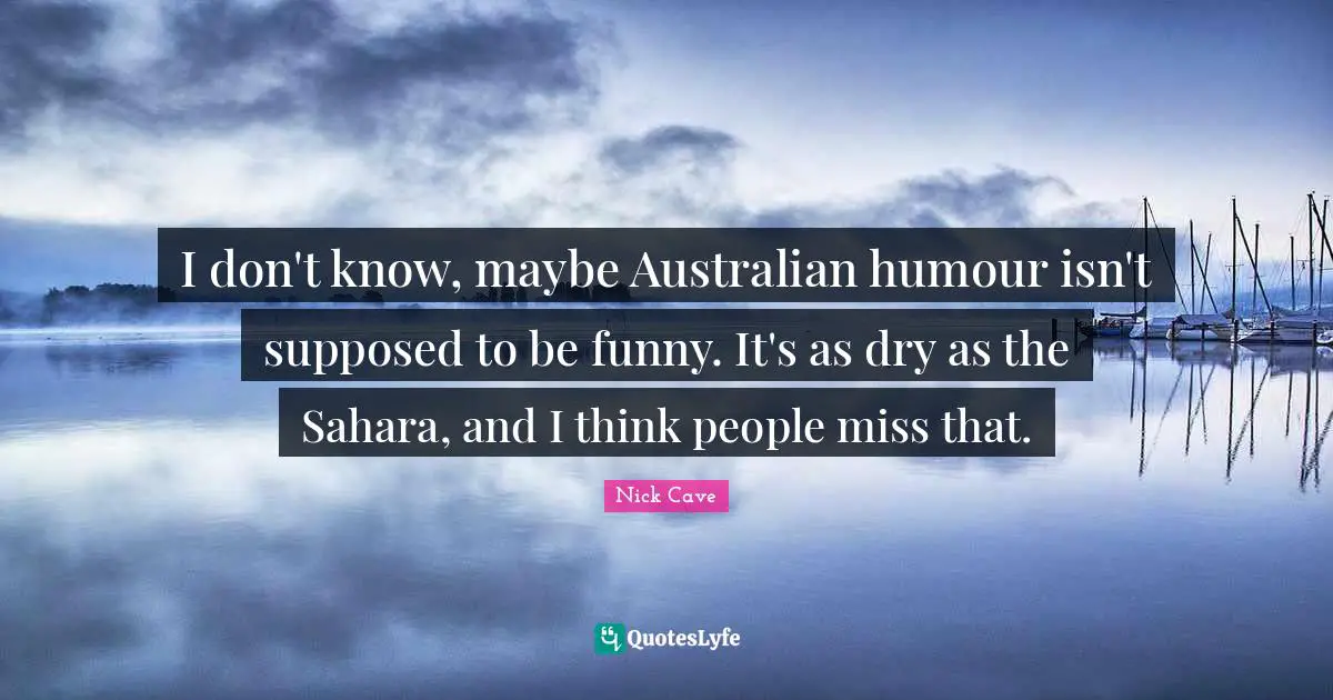 I don't know, maybe Australian humour isn't supposed to be funny. It's as dry as the Sahara, and I think people miss that.