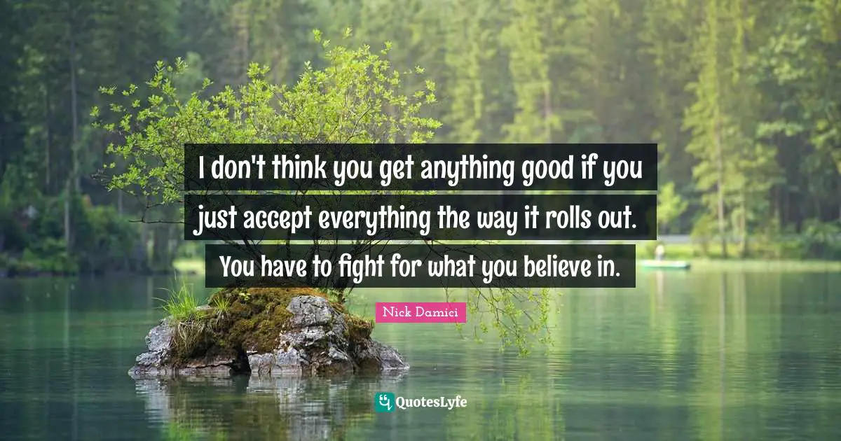 I don't think you get anything good if you just accept everything the way it rolls out. You have to fight for what you believe in.