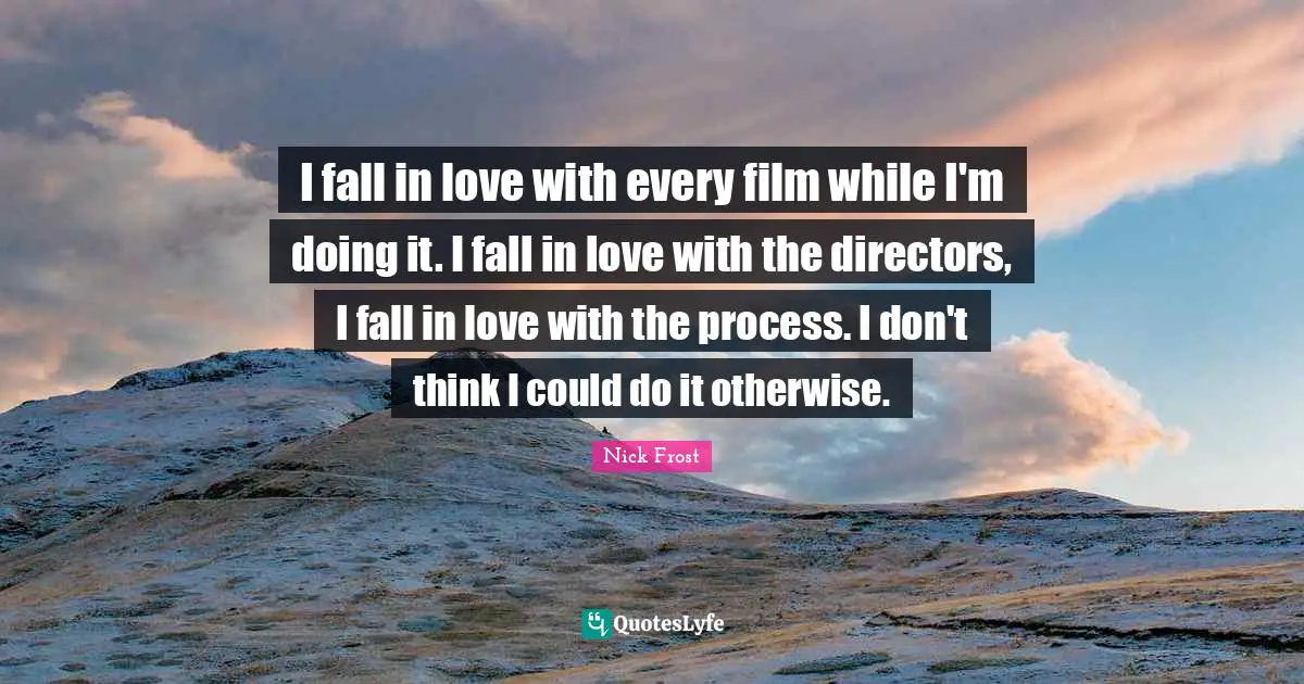 I fall in love with every film while I'm doing it. I fall in love with the directors, I fall in love with the process. I don't think I could do it otherwise.