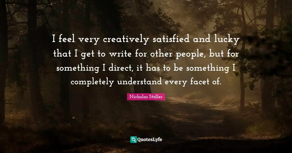 I feel very creatively satisfied and lucky that I get to write for other people, but for something I direct, it has to be something I completely understand every facet of.
