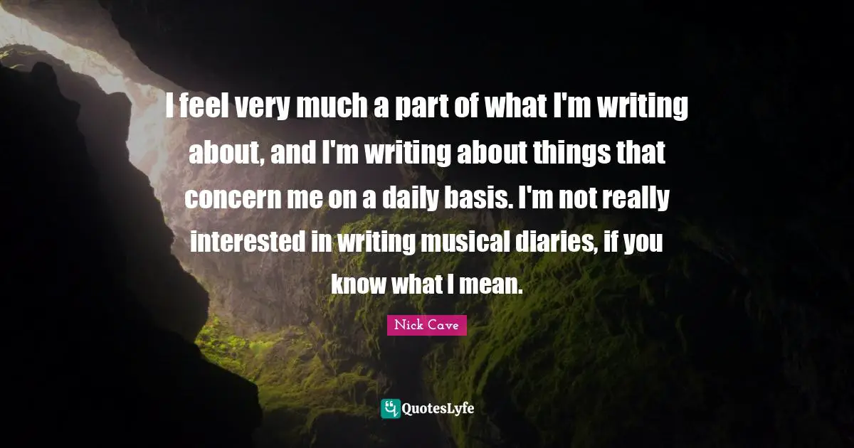 I feel very much a part of what I'm writing about, and I'm writing about things that concern me on a daily basis. I'm not really interested in writing musical diaries, if you know what I mean.