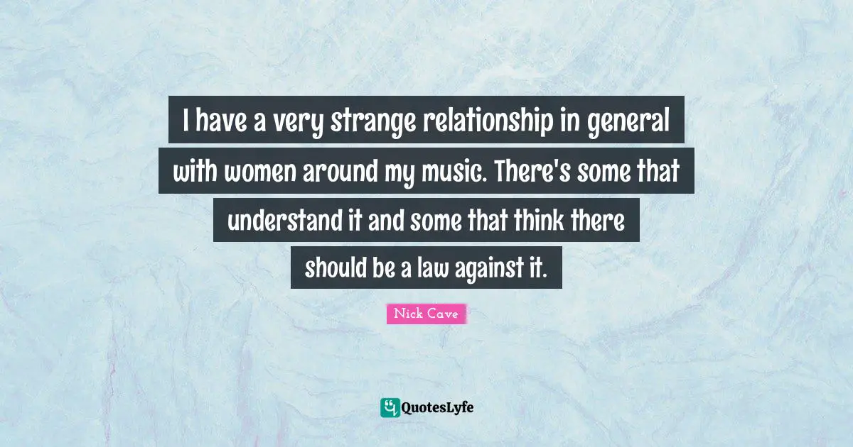 I have a very strange relationship in general with women around my music. There's some that understand it and some that think there should be a law against it.