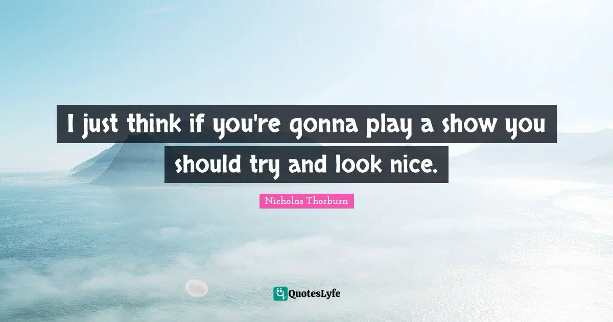 I just think if you're gonna play a show you should try and look nice.