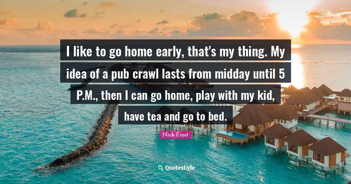 I like to go home early, that's my thing. My idea of a pub crawl lasts from midday until 5 P.M., then I can go home, play with my kid, have tea and go to bed.