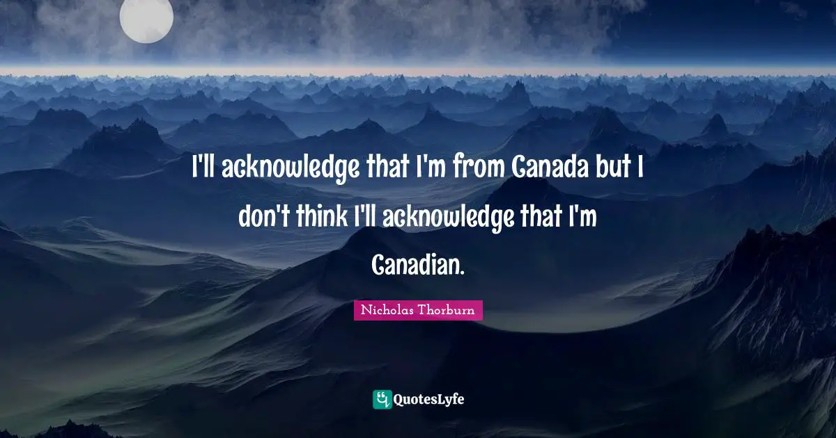 I'll acknowledge that I'm from Canada but I don't think I'll acknowledge that I'm Canadian.