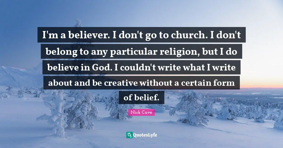 Nick Cave Quotes: "I'm a believer. I don't go to church. I don't belong to any particular religion, but I do believe in God. I couldn't write what I write about and be creative without a certain form of belief."