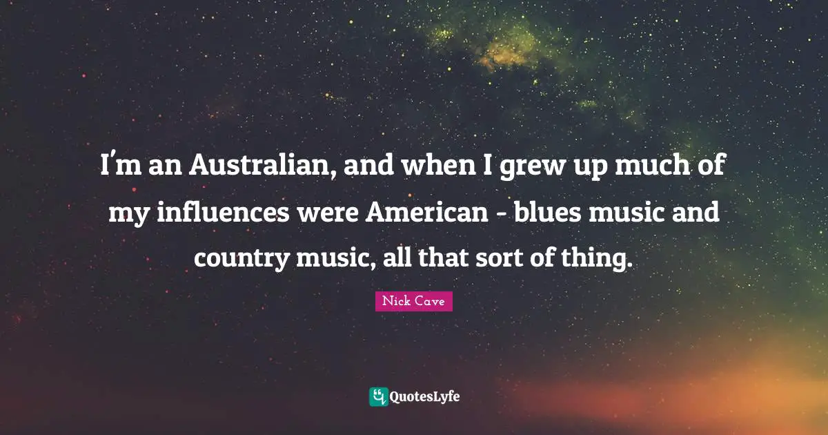 I'm an Australian, and when I grew up much of my influences were American - blues music and country music, all that sort of thing.