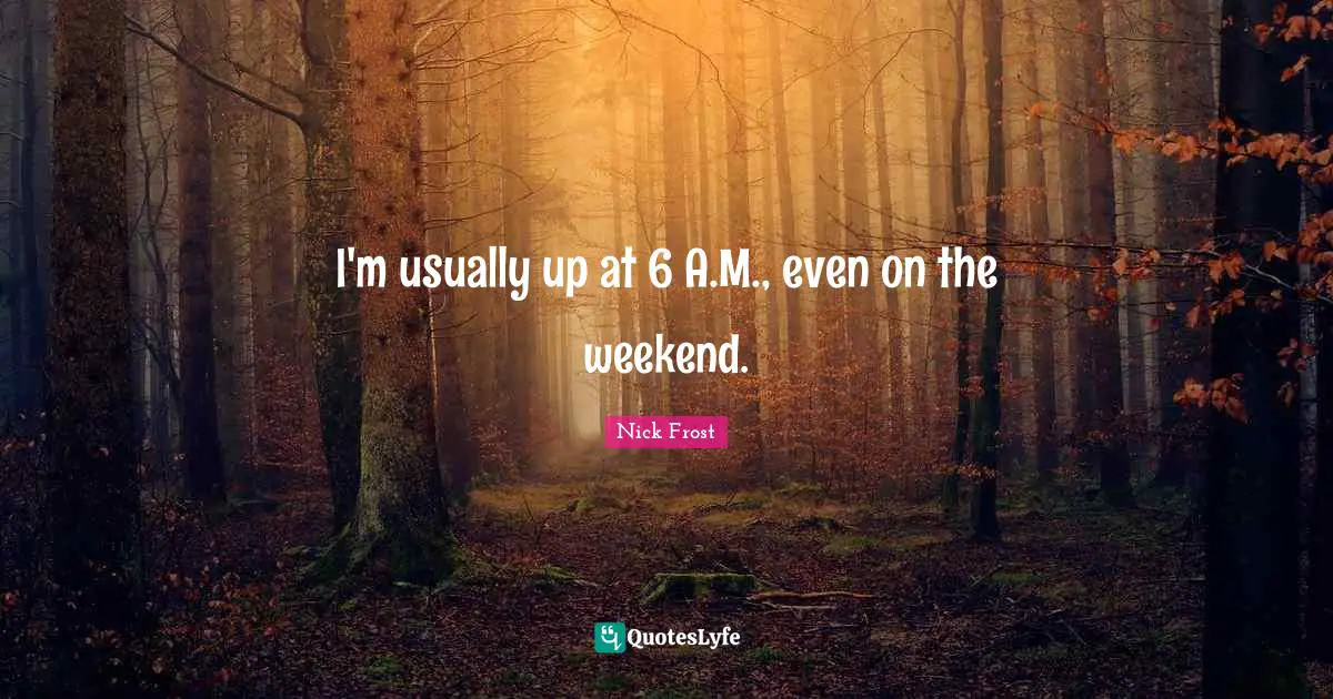 I'm usually up at 6 A.M., even on the weekend.