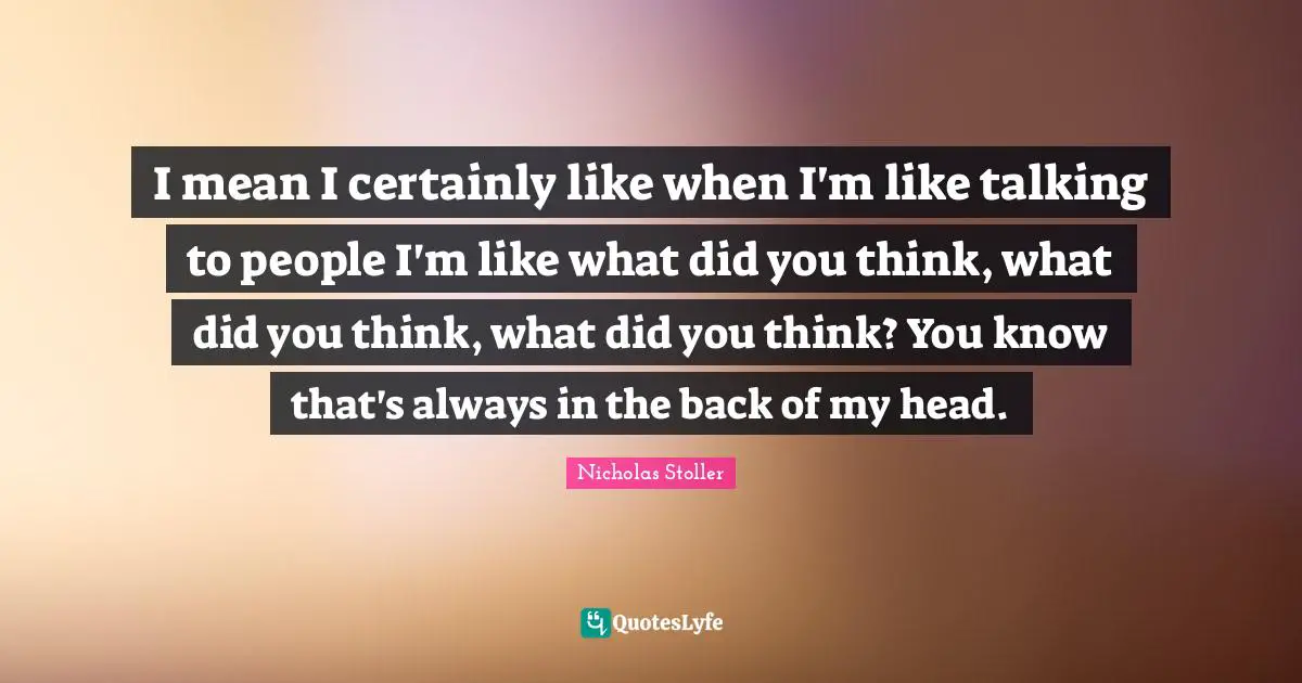 I mean I certainly like when I'm like talking to people I'm like what did you think, what did you think, what did you think? You know that's always in the back of my head.