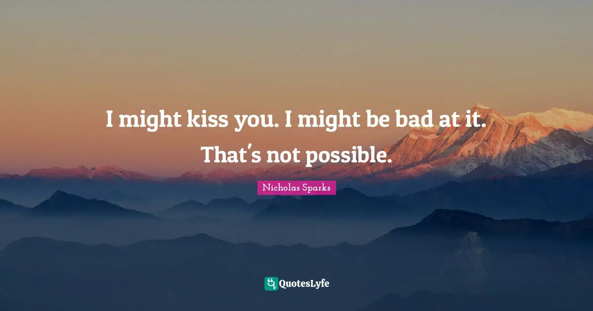 I might kiss you. I might be bad at it. That's not possible.