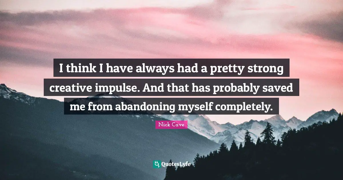 I think I have always had a pretty strong creative impulse. And that has probably saved me from abandoning myself completely.