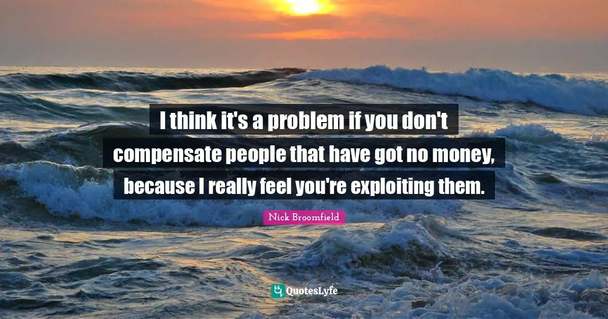 I think it's a problem if you don't compensate people that have got no money, because I really feel you're exploiting them.