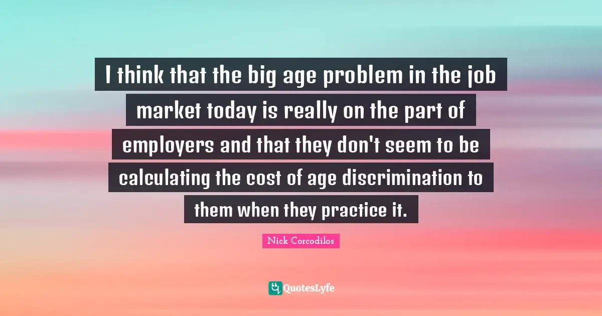 I think that the big age problem in the job market today is really on the part of employers and that they don't seem to be calculating the cost of age discrimination to them when they practice it.