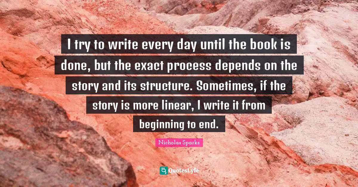 Linear Quotes: "I try to write every day until the book is done, but the exact process depends on the story and its structure. Sometimes, if the story is more linear, I write it from beginning to end."