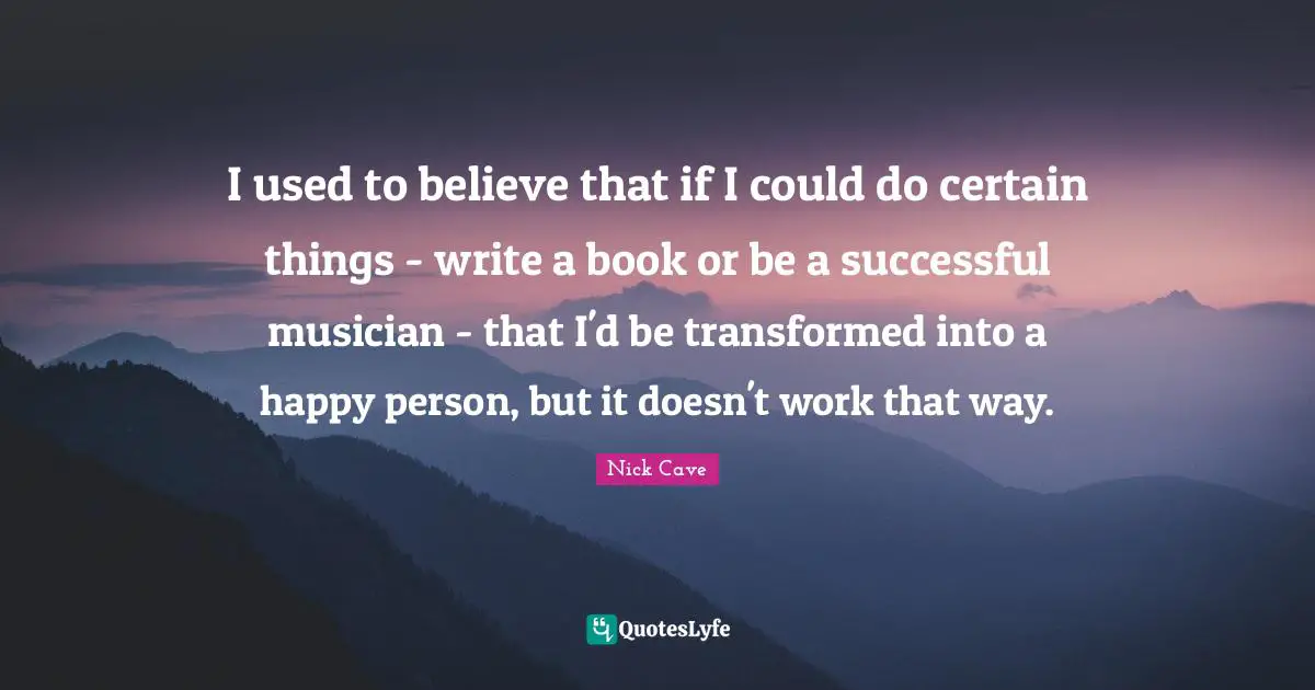 I used to believe that if I could do certain things - write a book or be a successful musician - that I'd be transformed into a happy person, but it doesn't work that way.