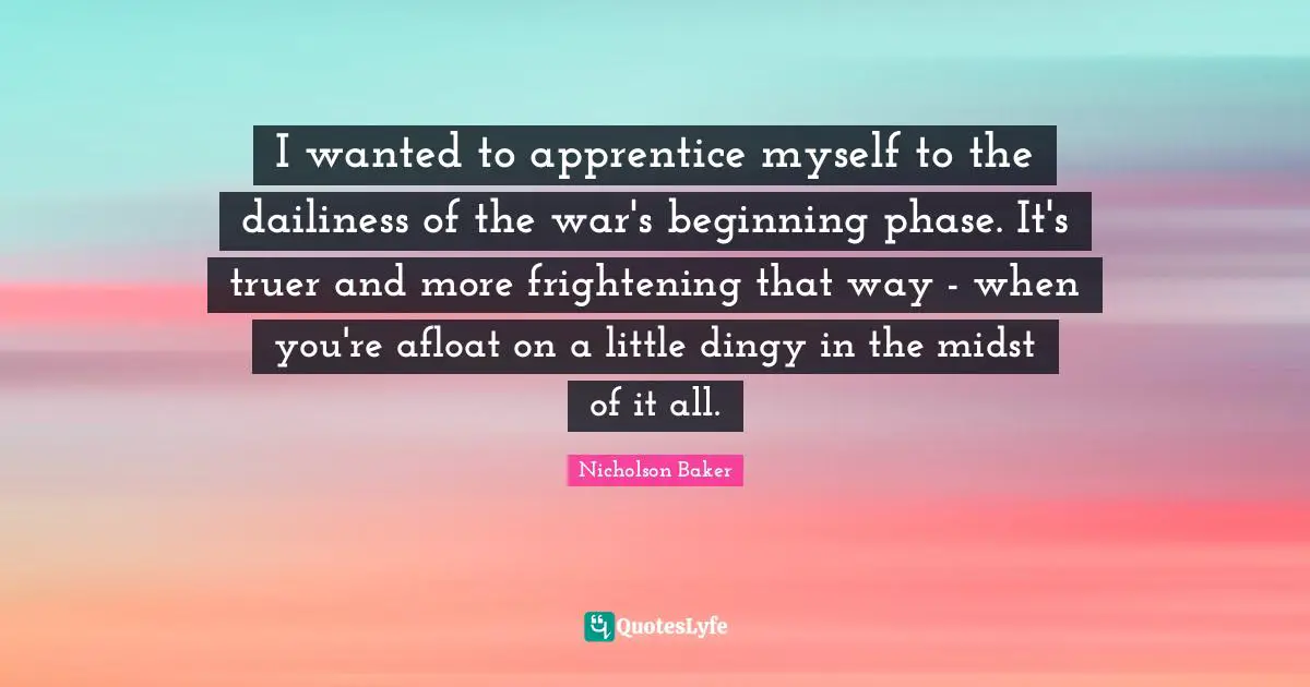Apprentice Quotes: "I wanted to apprentice myself to the dailiness of the war's beginning phase. It's truer and more frightening that way - when you're afloat on a little dingy in the midst of it all."