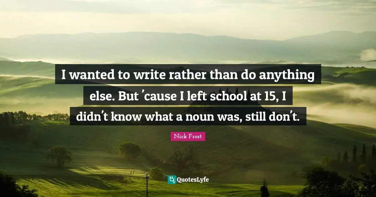 I wanted to write rather than do anything else. But 'cause I left school at 15, I didn't know what a noun was, still don't.