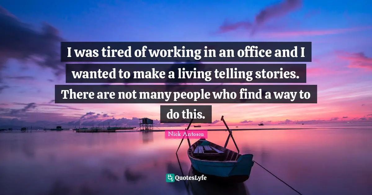 I was tired of working in an office and I wanted to make a living telling stories. There are not many people who find a way to do this.