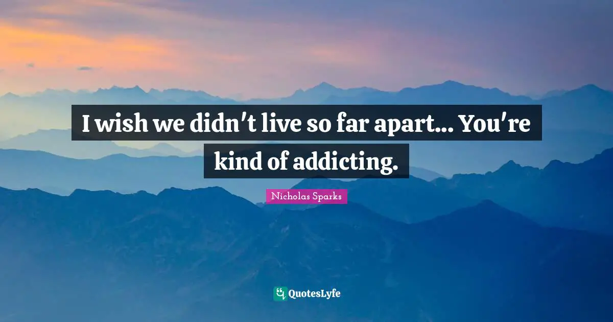 I wish we didn't live so far apart... You're kind of addicting.