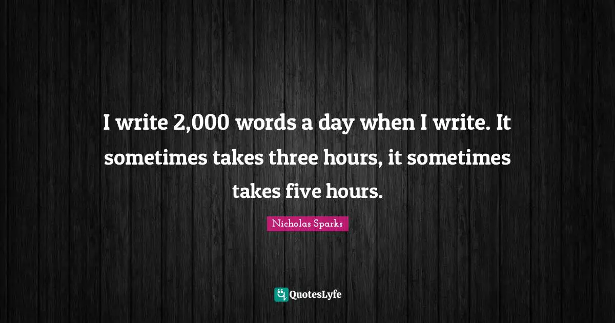 I write 2,000 words a day when I write. It sometimes takes three hours, it sometimes takes five hours.