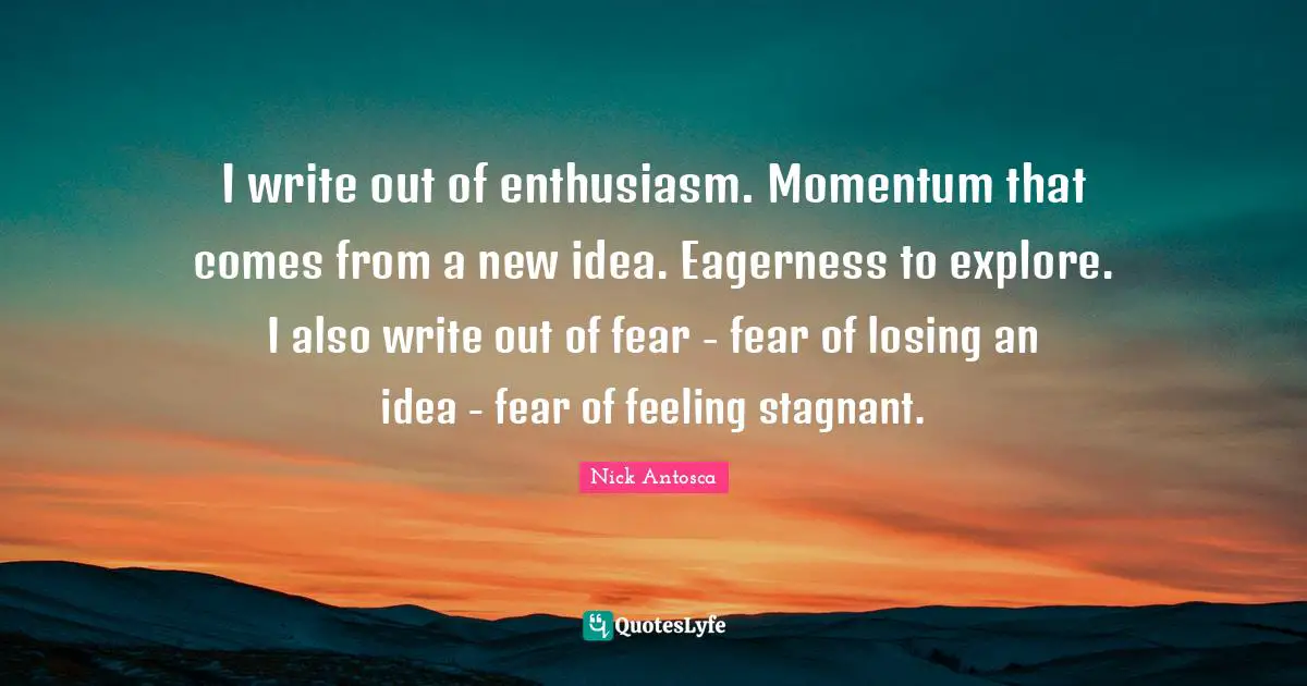 I write out of enthusiasm. Momentum that comes from a new idea. Eagerness to explore. I also write out of fear - fear of losing an idea - fear of feeling stagnant.