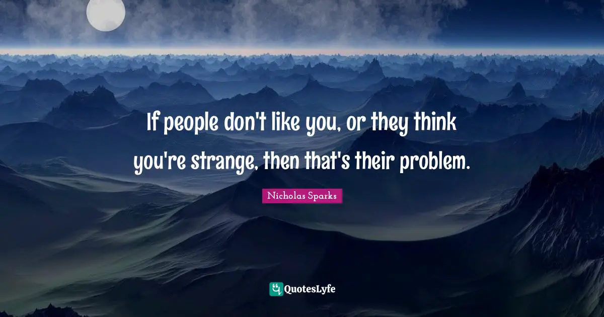 If people don't like you, or they think you're strange, then that's their problem.