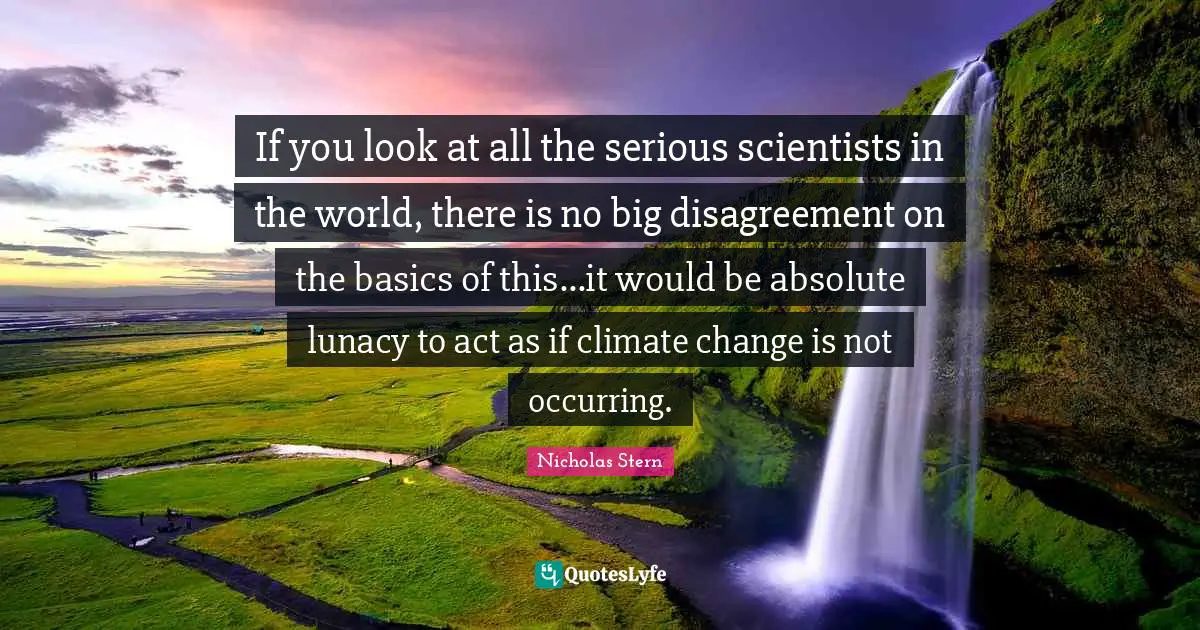 If you look at all the serious scientists in the world, there is no big disagreement on the basics of this...it would be absolute lunacy to act as if climate change is not occurring.