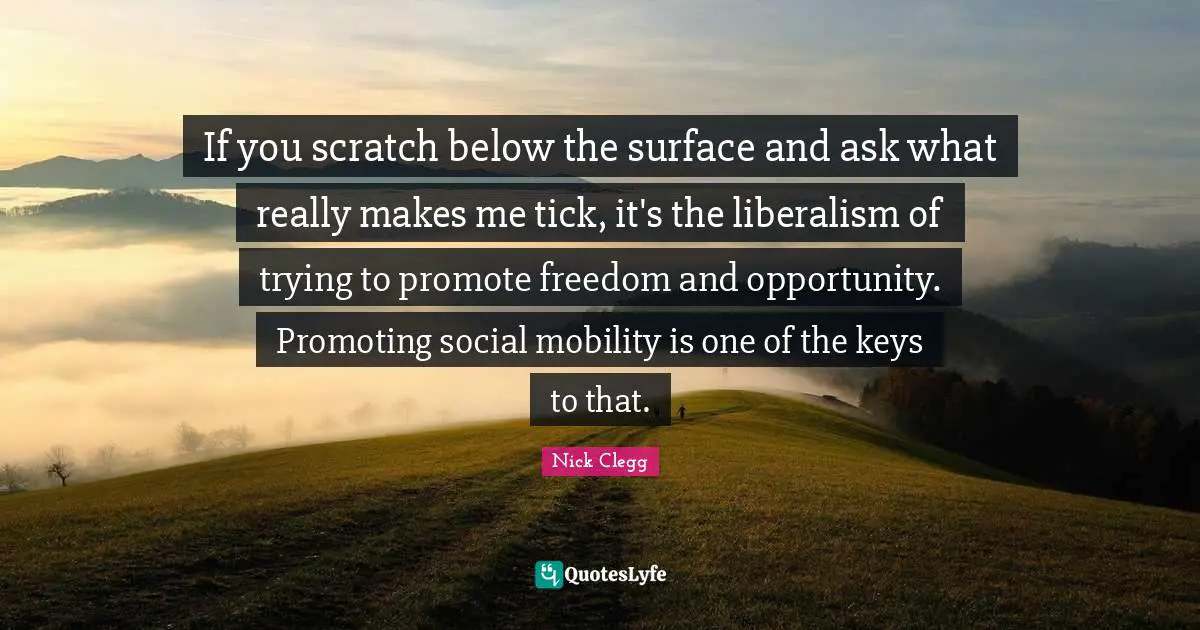 If you scratch below the surface and ask what really makes me tick, it's the liberalism of trying to promote freedom and opportunity. Promoting social mobility is one of the keys to that.