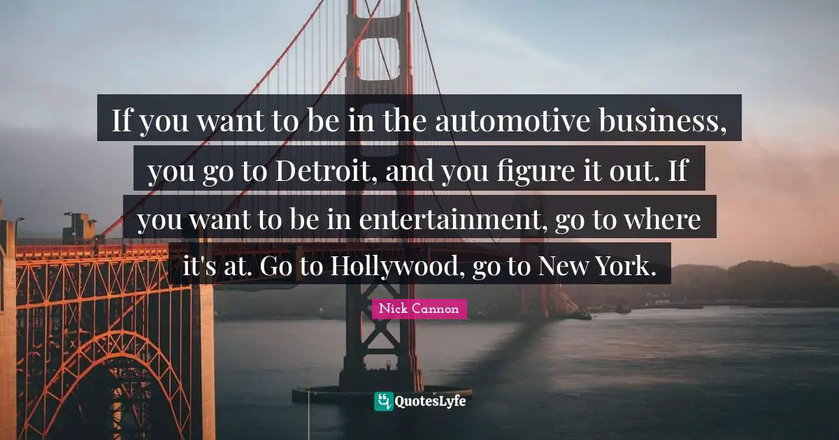 If you want to be in the automotive business, you go to Detroit, and you figure it out. If you want to be in entertainment, go to where it's at. Go to Hollywood, go to New York.