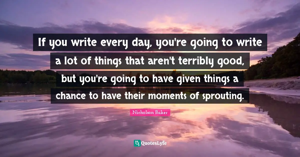 If you write every day, you're going to write a lot of things that aren't terribly good, but you're going to have given things a chance to have their moments of sprouting.