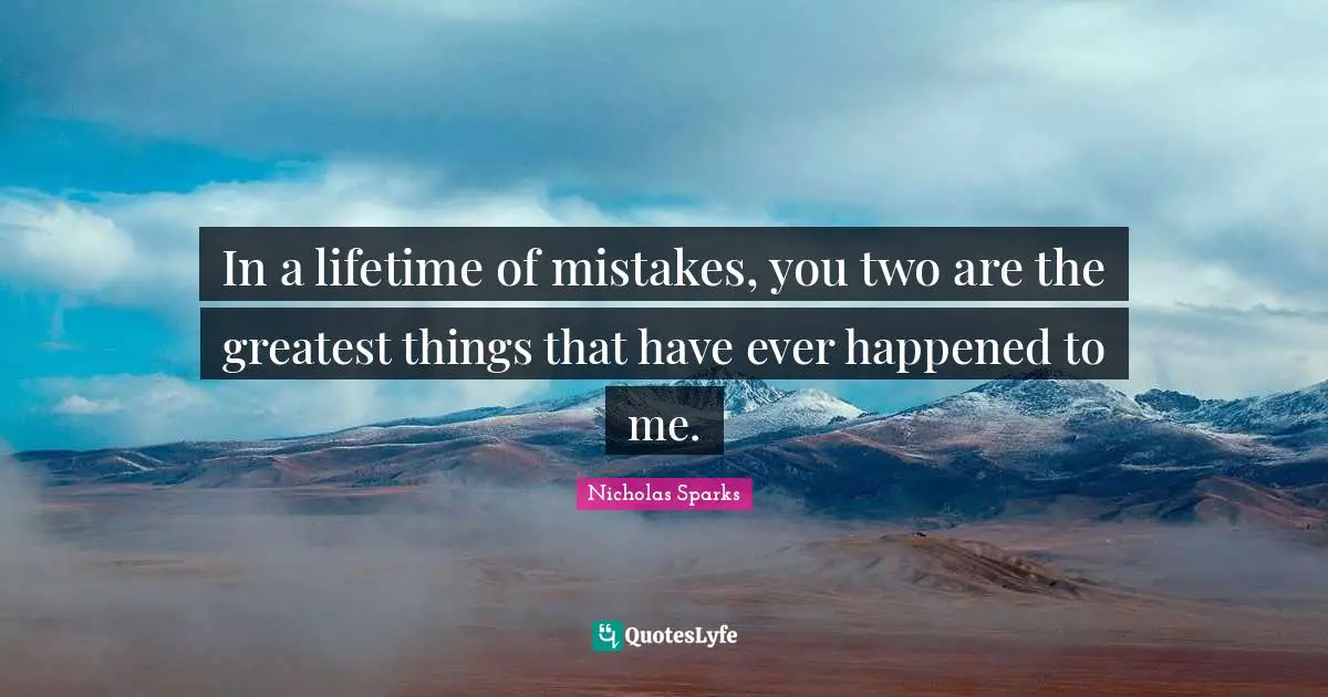 In a lifetime of mistakes, you two are the greatest things that have ever happened to me.