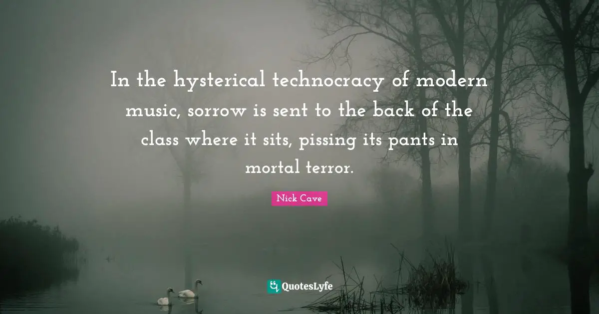 Nick Cave Quotes: "In the hysterical technocracy of modern music, sorrow is sent to the back of the class where it sits, pissing its pants in mortal terror."