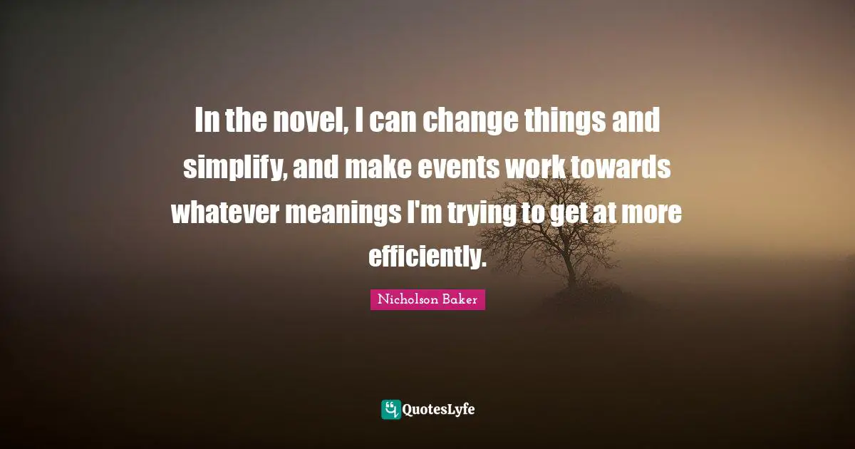 In the novel, I can change things and simplify, and make events work towards whatever meanings I'm trying to get at more efficiently.
