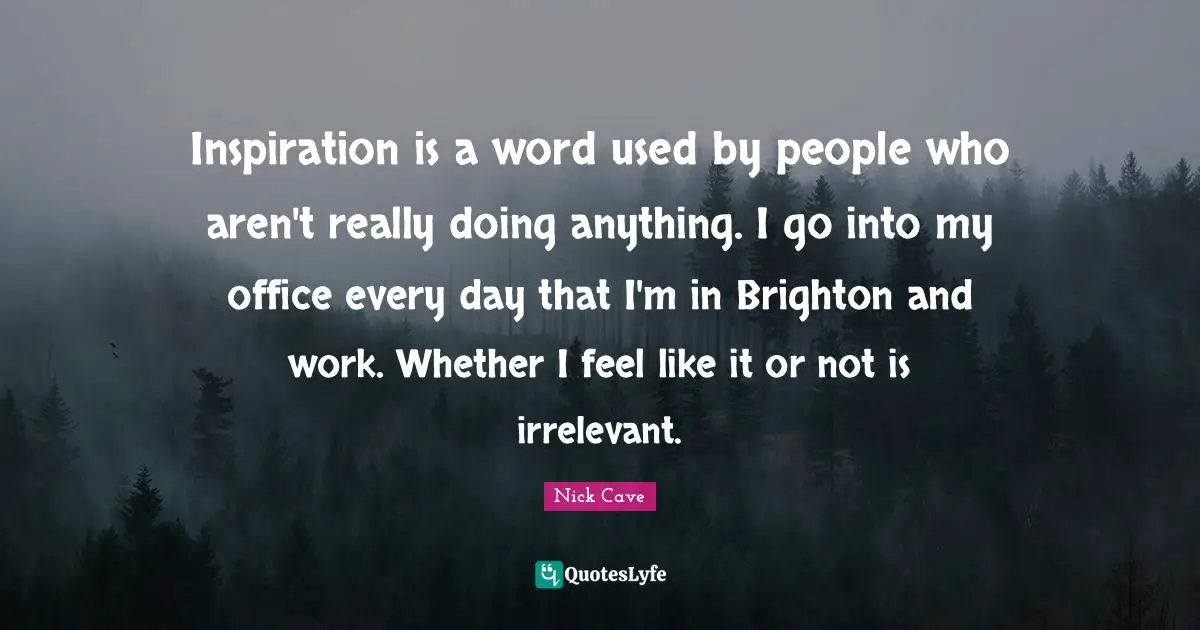 Inspiration is a word used by people who aren't really doing anything. I go into my office every day that I'm in Brighton and work. Whether I feel like it or not is irrelevant.
