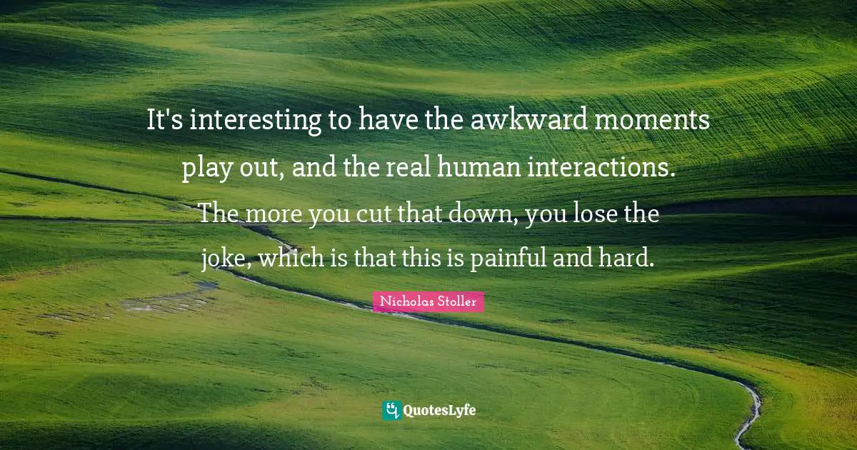 It's interesting to have the awkward moments play out, and the real human interactions. The more you cut that down, you lose the joke, which is that this is painful and hard.