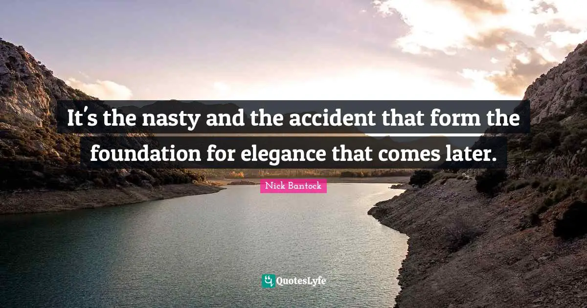 It's the nasty and the accident that form the foundation for elegance that comes later.