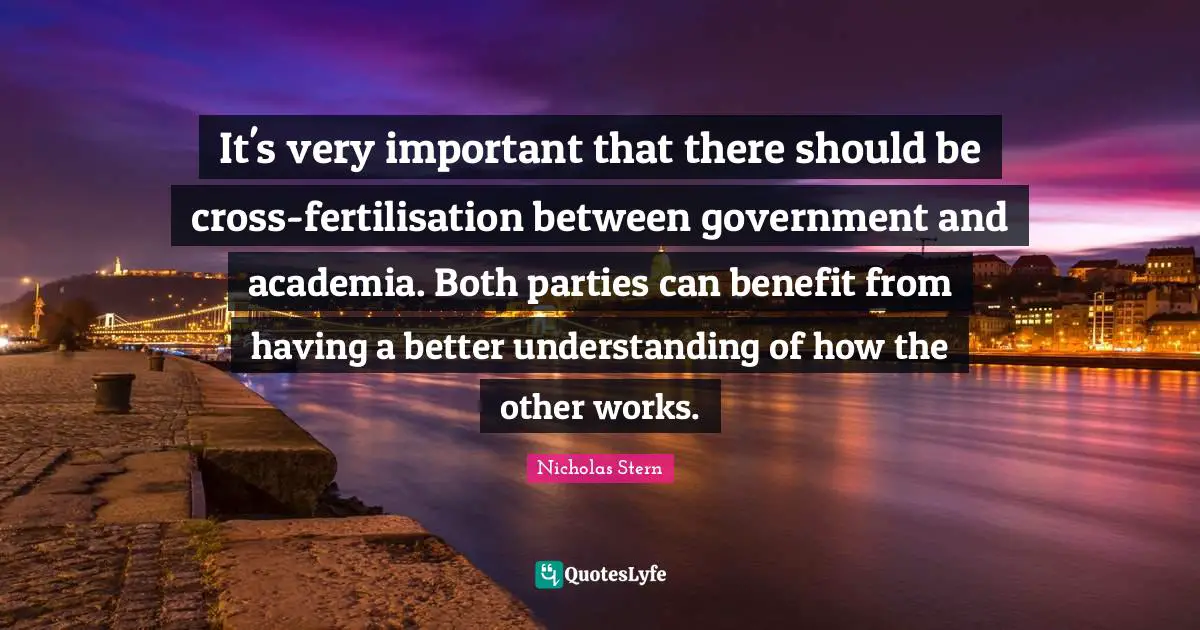Nicholas Stern Quotes: "It's very important that there should be cross-fertilisation between government and academia. Both parties can benefit from having a better understanding of how the other works."