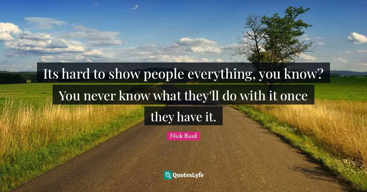Its hard to show people everything, you know? You never know what they'll do with it once they have it.