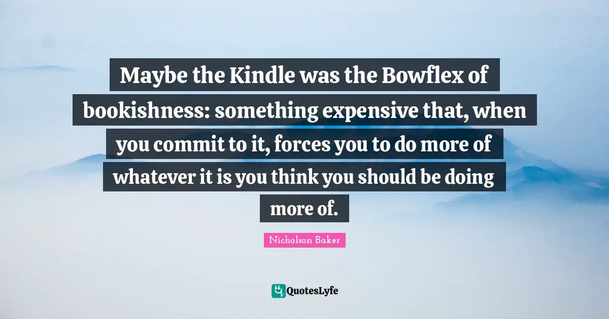 Maybe the Kindle was the Bowflex of bookishness: something expensive that, when you commit to it, forces you to do more of whatever it is you think you should be doing more of.